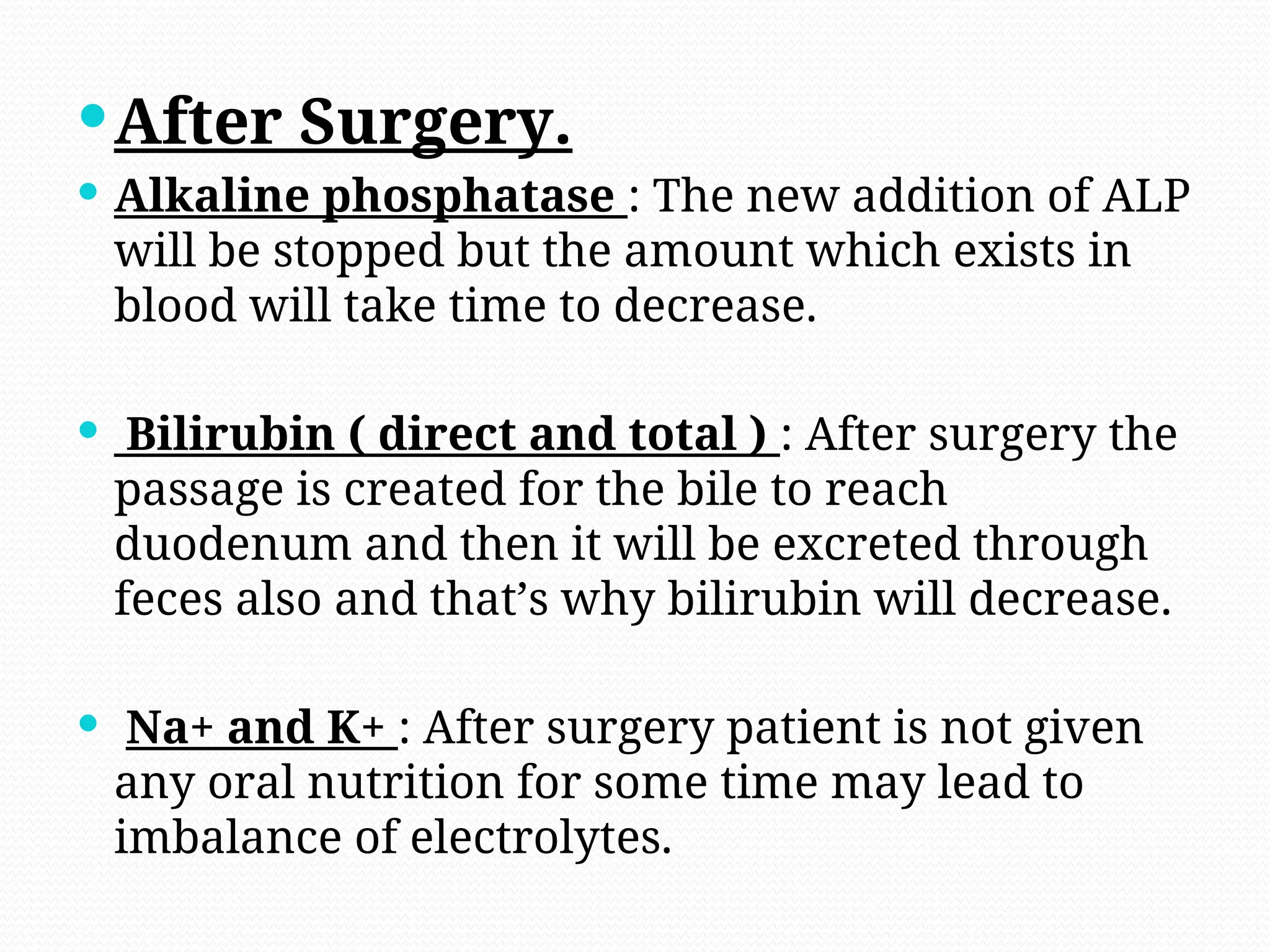 After Surgery.
 Alkaline phosphatase : The new addition of ALP
will be stopped but the amount which exists in
blood will take time to decrease.
 Bilirubin ( direct and total ) : After surgery the
passage is created for the bile to reach
duodenum and then it will be excreted through
feces also and that’s why bilirubin will decrease.
 Na+ and K+ : After surgery patient is not given
any oral nutrition for some time may lead to
imbalance of electrolytes.
 