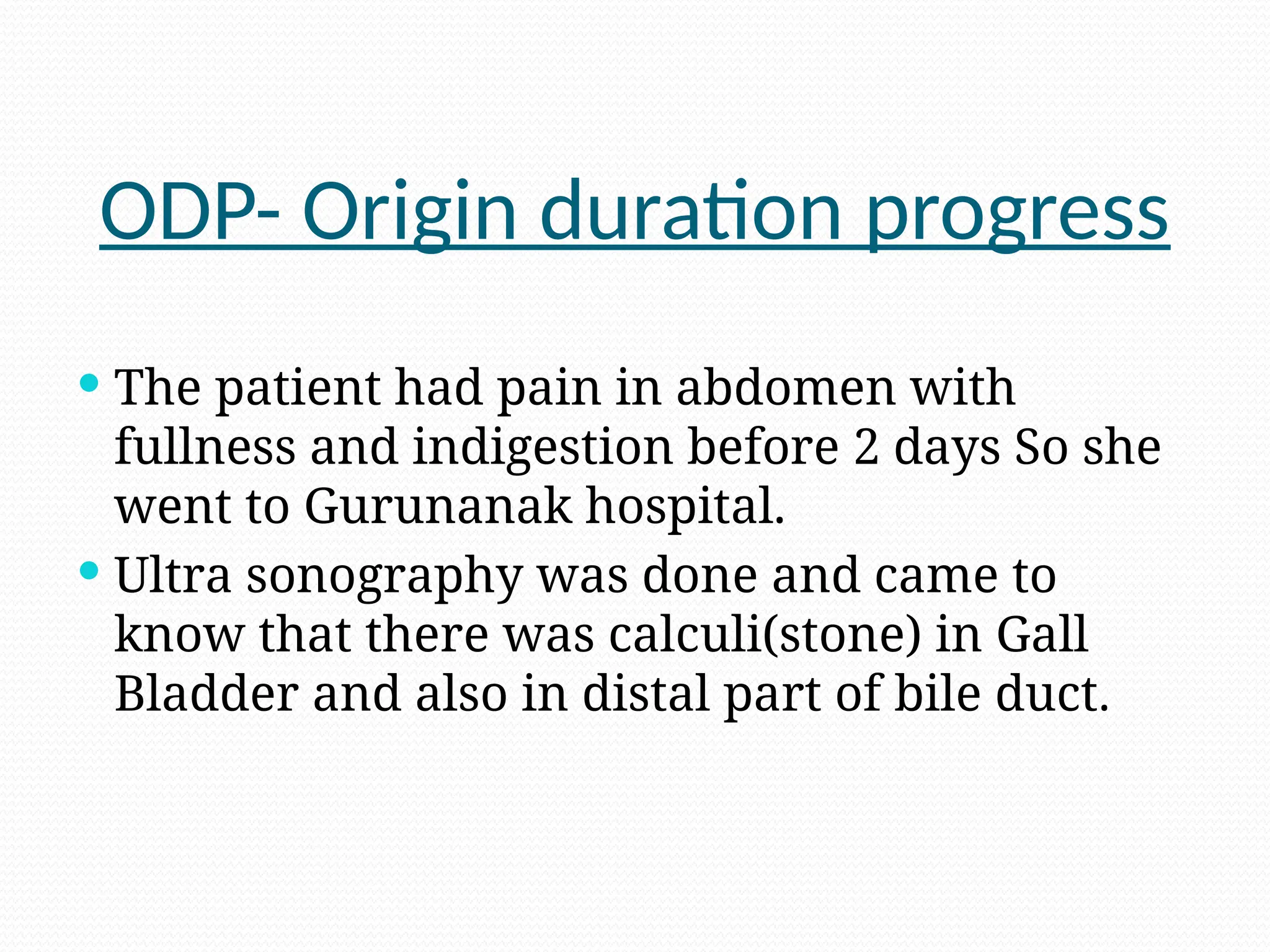 ODP- Origin duration progress
 The patient had pain in abdomen with
fullness and indigestion before 2 days So she
went to Gurunanak hospital.
 Ultra sonography was done and came to
know that there was calculi(stone) in Gall
Bladder and also in distal part of bile duct.
 