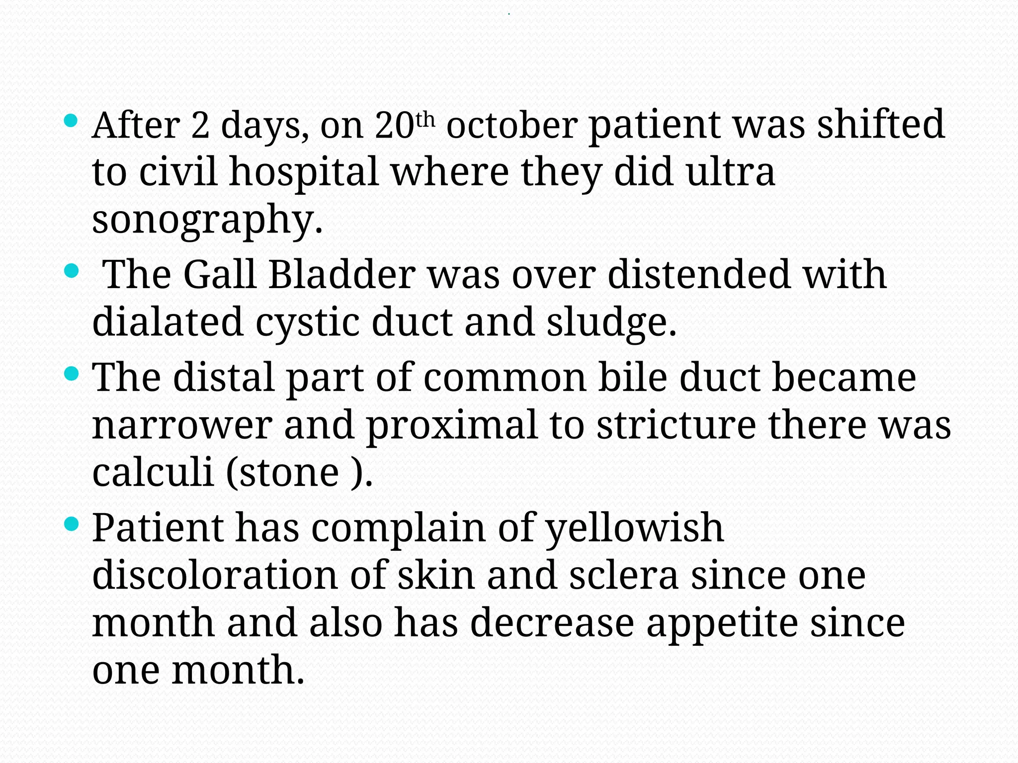 .
 After 2 days, on 20th
october patient was shifted
to civil hospital where they did ultra
sonography.
 The Gall Bladder was over distended with
dialated cystic duct and sludge.
 The distal part of common bile duct became
narrower and proximal to stricture there was
calculi (stone ).
 Patient has complain of yellowish
discoloration of skin and sclera since one
month and also has decrease appetite since
one month.
 