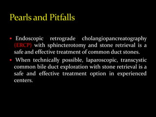  Endoscopic retrograde cholangiopancreatography
(ERCP) with sphincterotomy and stone retrieval is a
safe and effective treatment of common duct stones.
 When technically possible, laparoscopic, transcystic
common bile duct exploration with stone retrieval is a
safe and effective treatment option in experienced
centers.
 
