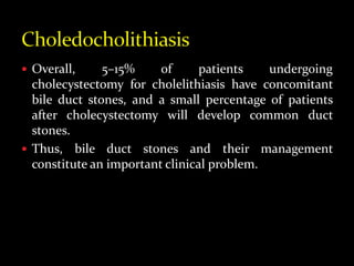  Overall, 5–15% of patients undergoing
cholecystectomy for cholelithiasis have concomitant
bile duct stones, and a small percentage of patients
after cholecystectomy will develop common duct
stones.
 Thus, bile duct stones and their management
constitute an important clinical problem.
 