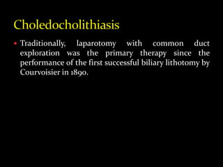  Traditionally, laparotomy with common duct
exploration was the primary therapy since the
performance of the first successful biliary lithotomy by
Courvoisier in 1890.
 