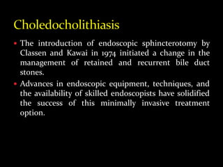  The introduction of endoscopic sphincterotomy by
Classen and Kawai in 1974 initiated a change in the
management of retained and recurrent bile duct
stones.
 Advances in endoscopic equipment, techniques, and
the availability of skilled endoscopists have solidified
the success of this minimally invasive treatment
option.
 
