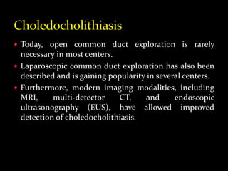  Today, open common duct exploration is rarely
necessary in most centers.
 Laparoscopic common duct exploration has also been
described and is gaining popularity in several centers.
 Furthermore, modern imaging modalities, including
MRI, multi-detector CT, and endoscopic
ultrasonography (EUS), have allowed improved
detection of choledocholithiasis.
 