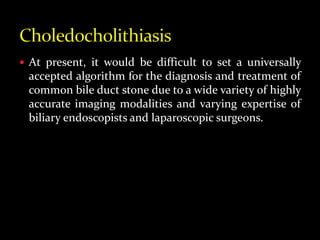  At present, it would be difficult to set a universally
accepted algorithm for the diagnosis and treatment of
common bile duct stone due to a wide variety of highly
accurate imaging modalities and varying expertise of
biliary endoscopists and laparoscopic surgeons.
 