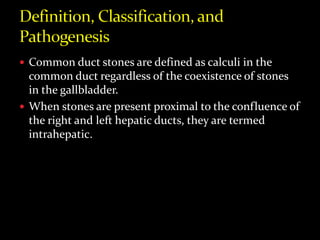  Common duct stones are defined as calculi in the
common duct regardless of the coexistence of stones
in the gallbladder.
 When stones are present proximal to the confluence of
the right and left hepatic ducts, they are termed
intrahepatic.
 