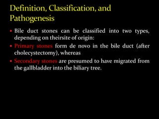  Bile duct stones can be classified into two types,
depending on theirsite of origin:
 Primary stones form de novo in the bile duct (after
cholecystectomy), whereas
 Secondary stones are presumed to have migrated from
the gallbladder into the biliary tree.
 