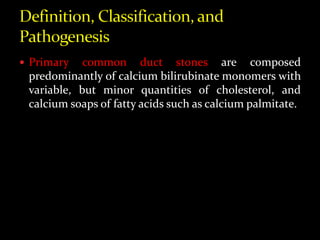  Primary common duct stones are composed
predominantly of calcium bilirubinate monomers with
variable, but minor quantities of cholesterol, and
calcium soaps of fatty acids such as calcium palmitate.
 