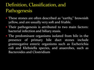  These stones are often described as ‘‘earthy,’’ brownish
yellow, and are usually very soft and friable.
 Their pathogenesis is attributed to two main factors:
bacterial infection and biliary stasis.
 The predominant organisms isolated from bile in the
presence of primary bile duct stones include
gramnegative enteric organisms such as Escherichia
coli and Klebsiella species, and anaerobes, such as
Bacteroides and Clostridium
 