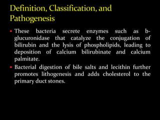  These bacteria secrete enzymes such as b-
glucuronidase that catalyze the conjugation of
bilirubin and the lysis of phospholipids, leading to
deposition of calcium bilirubinate and calcium
palmitate.
 Bacterial digestion of bile salts and lecithin further
promotes lithogenesis and adds cholesterol to the
primary duct stones.
 