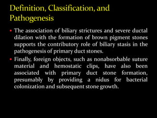  The association of biliary strictures and severe ductal
dilation with the formation of brown pigment stones
supports the contributory role of biliary stasis in the
pathogenesis of primary duct stones.
 Finally, foreign objects, such as nonabsorbable suture
material and hemostatic clips, have also been
associated with primary duct stone formation,
presumably by providing a nidus for bacterial
colonization and subsequent stone growth.
 