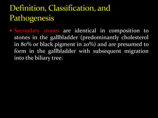  Secondary stones are identical in composition to
stones in the gallbladder (predominantly cholesterol
in 80% or black pigment in 20%) and are presumed to
form in the gallbladder with subsequent migration
into the biliary tree.
 