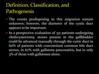  The events predisposing to this migration remain
unknown; however, the diameter of the cystic duct
appears to be important.
 In a prospective evaluation of 331 patients undergoing
cholecystectomy, stones present in the gallbladder
could be advanced manually through the cystic duct in
60% of patients with concomitant common bile duct
stones, in 67% with gallstone pancreatitis, but in only
3% of those with gallstones alone.
 