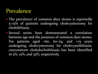  The prevalence of common duct stones is reportedly
5–15% of patients undergoing cholecystectomy for
cholelithiasis.
 Several series have demonstrated a correlation
between age and the presence of common duct stones.
For patients aged <60, 60–79, and >75 years
undergoing cholecystectomy for cholecystolithiasis,
concomitant choledocholithiasis has been identified
in 5%, 15%, and 35%, respectively.
 