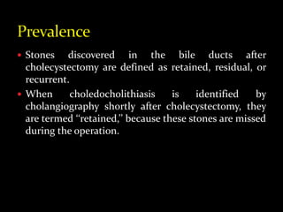  Stones discovered in the bile ducts after
cholecystectomy are defined as retained, residual, or
recurrent.
 When choledocholithiasis is identified by
cholangiography shortly after cholecystectomy, they
are termed ‘‘retained,’’ because these stones are missed
during the operation.
 