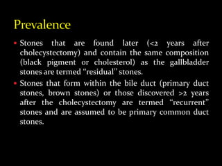  Stones that are found later (<2 years after
cholecystectomy) and contain the same composition
(black pigment or cholesterol) as the gallbladder
stones are termed ‘‘residual’’ stones.
 Stones that form within the bile duct (primary duct
stones, brown stones) or those discovered >2 years
after the cholecystectomy are termed ‘‘recurrent’’
stones and are assumed to be primary common duct
stones.
 
