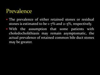  The prevalence of either retained stones or residual
stones is estimated to be 1–7% and 2–5%, respectively.
 With the assumption that some patients with
choledocholithiasis may remain asymptomatic, the
actual prevalence of retained common bile duct stones
may be greater.
 