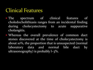  The spectrum of clinical features of
choledocholithiasis ranges from an incidental finding
during cholecystectomy to acute suppurative
cholangitis.
 Whereas the overall prevalence of common duct
stones discovered at the time of cholecystectomy is
about 10%, the proportion that is unsuspected (normal
laboratory data and normal bile duct by
ultrasonography) is probably l–3%.
 