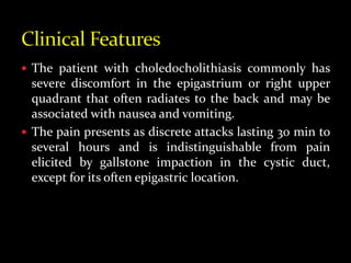  The patient with choledocholithiasis commonly has
severe discomfort in the epigastrium or right upper
quadrant that often radiates to the back and may be
associated with nausea and vomiting.
 The pain presents as discrete attacks lasting 30 min to
several hours and is indistinguishable from pain
elicited by gallstone impaction in the cystic duct,
except for its often epigastric location.
 