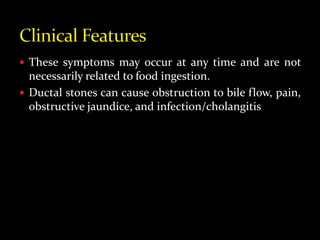  These symptoms may occur at any time and are not
necessarily related to food ingestion.
 Ductal stones can cause obstruction to bile flow, pain,
obstructive jaundice, and infection/cholangitis
 