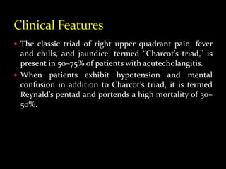  The classic triad of right upper quadrant pain, fever
and chills, and jaundice, termed ‘‘Charcot’s triad,’’ is
present in 50–75% of patients with acutecholangitis.
 When patients exhibit hypotension and mental
confusion in addition to Charcot’s triad, it is termed
Reynald’s pentad and portends a high mortality of 30–
50%.
 