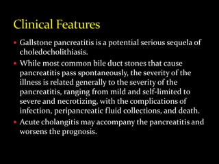  Gallstone pancreatitis is a potential serious sequela of
choledocholithiasis.
 While most common bile duct stones that cause
pancreatitis pass spontaneously, the severity of the
illness is related generally to the severity of the
pancreatitis, ranging from mild and self-limited to
severe and necrotizing, with the complications of
infection, peripancreatic fluid collections, and death.
 Acute cholangitis may accompany the pancreatitis and
worsens the prognosis.
 