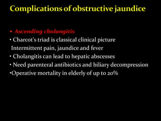  Ascending cholangitis
• Charcot's triad is classical clinical picture
Intermittent pain, jaundice and fever
• Cholangitis can lead to hepatic abscesses
• Need parenteral antibiotics and biliary decompression
•Operative mortality in elderly of up to 20%
 