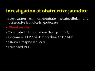 Investigation will differentiate hepatocellular and
obstructive jaundice in 90% cases
 Blood results
• Conjugated bilirubin more than 35 mmol/l
• Increase in ALP / GGT more than AST / ALT
• Albumin may be reduced
• Prolonged PTT
 