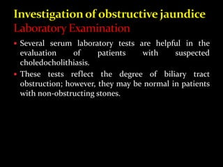  Several serum laboratory tests are helpful in the
evaluation of patients with suspected
choledocholithiasis.
 These tests reflect the degree of biliary tract
obstruction; however, they may be normal in patients
with non-obstructing stones.
 