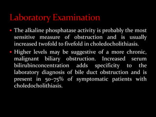  The alkaline phosphatase activity is probably the most
sensitive measure of obstruction and is usually
increased twofold to fivefold in choledocholithiasis.
 Higher levels may be suggestive of a more chronic,
malignant biliary obstruction. Increased serum
bilirubinconcentration adds specificity to the
laboratory diagnosis of bile duct obstruction and is
present in 50–75% of symptomatic patients with
choledocholithiasis.
 