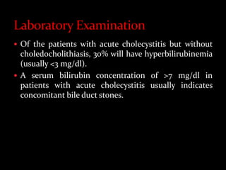  Of the patients with acute cholecystitis but without
choledocholithiasis, 30% will have hyperbilirubinemia
(usually <3 mg/dl).
 A serum bilirubin concentration of >7 mg/dl in
patients with acute cholecystitis usually indicates
concomitant bile duct stones.
 