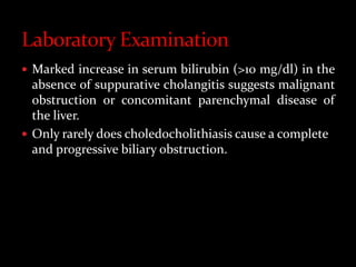  Marked increase in serum bilirubin (>10 mg/dl) in the
absence of suppurative cholangitis suggests malignant
obstruction or concomitant parenchymal disease of
the liver.
 Only rarely does choledocholithiasis cause a complete
and progressive biliary obstruction.
 