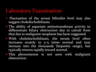  Fluctuation of the serum bilirubin level may also
suggest choledocholithiasis.
 The ability of aspartate aminotransferase activity to
differentiate biliary obstruction due to calculi from
that due to malignant neoplasm has been suggested.
 With choledocholithiasis, the serum level often
increases acutely to 3–5 times normal and may
increase into the thousands (hepatitis range), but
typically returns rapidly toward normal.
 This phenomenon is not seen with malignant
obstruction.
 