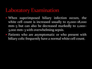  When superimposed biliary infection occurs, the
white cell count is increased usually to 15,000–18,000
mm–3 but can also be decreased markedly to 2,000–
3,000 mm–3 with overwhelming sepsis.
 Patients who are asymptomatic or who present with
biliary colic frequently have a normal white cell count.
 