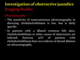 Ultrasonography
 The sensitivity of transcutaneous ultrasonography in
detecting choledocholithiasis is low, but is fairly
specific.
 In patients with a dilated common bile duct,
choledocholithiasis or other causes of obstruction are
inferred; however, 30% of patients with
choledocholithiasis have no evidence of ductal dilation
on ultrasonography.
 