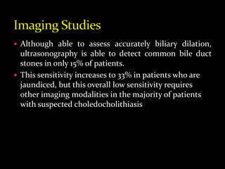  Although able to assess accurately biliary dilation,
ultrasonography is able to detect common bile duct
stones in only 15% of patients.
 This sensitivity increases to 33% in patients who are
jaundiced, but this overall low sensitivity requires
other imaging modalities in the majority of patients
with suspected choledocholithiasis
 