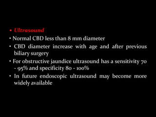  Ultrasound
• Normal CBD less than 8 mm diameter
• CBD diameter increase with age and after previous
biliary surgery
• For obstructive jaundice ultrasound has a sensitivity 70
- 95% and specificity 80 - 100%
• In future endoscopic ultrasound may become more
widely available
 