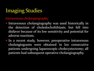 Intravenous cholangiography
 Intravenous cholangiography was used historically in
the detection of choledocholithiasis, but fell into
disfavor because of its low sensitivity and potential for
adverse reactions.
 In a recent study, however, preoperative intravenous
cholangiograms were obtained in l00 consecutive
patients undergoing laparoscopic cholecystectomy; all
patients had subsequent operative cholangiography.
 