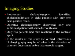  Intravenous cholangiography identified
choledocholithiasis in eight patients with only one
false-positive result.
 Operative cholangiography discovered only one
additional patient with choledocholithiasis.
 Only two patients had mild reactions to the contrast
agent.
 If the results of this study are verified, intravenous
cholangiography may be of value in the detection of
common duct stones before laparoscopic surgery.
 