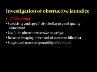  CT Scanning
• Sensitivity and specificity similar to good quality
ultrasound
• Useful in obese or excessive bowel gas
• Better at imaging lower end of common bile duct
• Stages and assesses operability of tumours
 