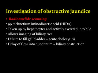  Radionuclide scanning
• 99 technetium iminodiacetic acid (HIDA)
• Taken up by hepatocytes and actively excreted into bile
• Allows imaging of biliary tree
• Failure to fill gallbladder = acute cholecytitis
• Delay of flow into duodenum = biliary obstruction
 