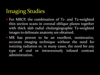  For MRCP, the combination of T1- and T2-weighted
thin section scans in coronal oblique planes together
with thick slab radial cholangiographic T2-weighted
images to delineate anatomy are obtained.
 MR has proven to be an excellent, noninvasive,
accurate imaging technique without the need for
ionizing radiation or, in many cases, the need for any
type of oral or intravenously infused contrast
administration.
 