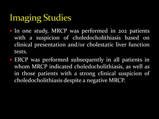 In one study, MRCP was performed in 202 patients
with a suspicion of choledocholithiasis based on
clinical presentation and/or cholestatic liver function
tests.
 ERCP was performed subsequently in all patients in
whom MRCP indicated choledocholithiasis, as well as
in those patients with a strong clinical suspicion of
choledocholithiasis despite a negative MRCP.
 