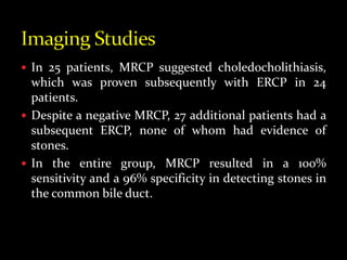  In 25 patients, MRCP suggested choledocholithiasis,
which was proven subsequently with ERCP in 24
patients.
 Despite a negative MRCP, 27 additional patients had a
subsequent ERCP, none of whom had evidence of
stones.
 In the entire group, MRCP resulted in a 100%
sensitivity and a 96% specificity in detecting stones in
the common bile duct.
 