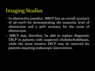  In obstructive jaundice, MRCP has an overall accuracy
of 96–100% for demonstrating the anatomic level of
obstruction and a 90% accuracy for the cause of
obstruction.
 MRCP may, therefore, be able to replace diagnostic
ERCP in patients with suspected choledocholithiasis,
while the more invasive ERCP may be reserved for
patients requiring endoscopic intervention.
 