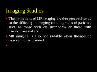  The limitations of MR imaging are due predominantly
to the difficulty in imaging certain groups of patients,
such as those with claustrophobia or those with
cardiac pacemakers.
 MR imaging is also not suitable when therapeutic
intervention is planned.

 