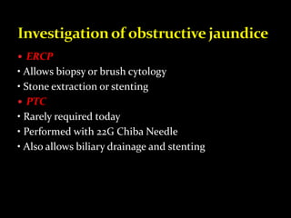  ERCP
• Allows biopsy or brush cytology
• Stone extraction or stenting
 PTC
• Rarely required today
• Performed with 22G Chiba Needle
• Also allows biliary drainage and stenting
 