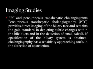  ERC and percutaneous transhepatic cholangiograms
Percutaneous transhepatic cholangiography (PTC)
provides direct imaging of the biliary tree and remains
the gold standard in depicting subtle changes within
the bile ducts and in the detection of small calculi. If
opacification of the biliary system is obtained,
cholangiography has a sensitivity approaching 100% in
the detection of obstruction.
 