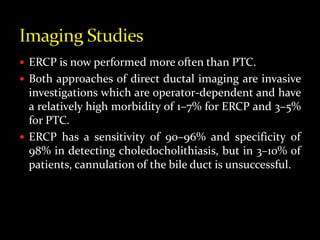  ERCP is now performed more often than PTC.
 Both approaches of direct ductal imaging are invasive
investigations which are operator-dependent and have
a relatively high morbidity of 1–7% for ERCP and 3–5%
for PTC.
 ERCP has a sensitivity of 90–96% and specificity of
98% in detecting choledocholithiasis, but in 3–10% of
patients, cannulation of the bile duct is unsuccessful.
 