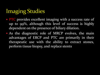  PTC provides excellent imaging with a success rate of
up to 99%, although this level of success is highly
dependent on the presence of biliary dilation.
 As the diagnostic role of MRCP evolves, the main
advantages of ERCP and PTC are primarily in their
therapeutic use with the ability to extract stones,
perform tissue biopsy, and replace stents
 